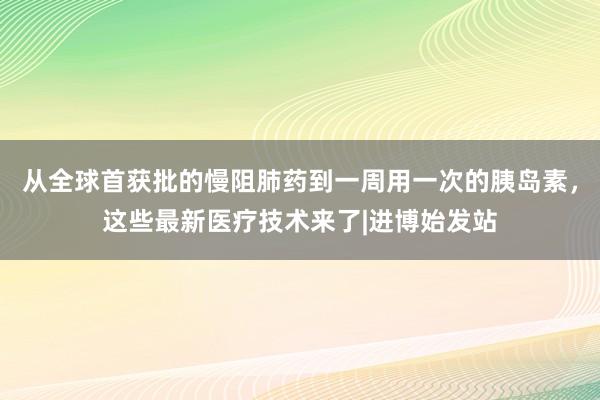 从全球首获批的慢阻肺药到一周用一次的胰岛素，这些最新医疗技术来了|进博始发站