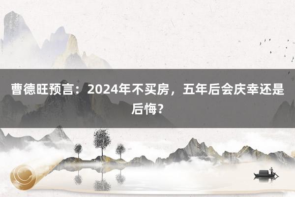 曹德旺预言：2024年不买房，五年后会庆幸还是后悔？