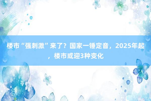 楼市“强刺激”来了？国家一锤定音，2025年起，楼市或迎3种变化