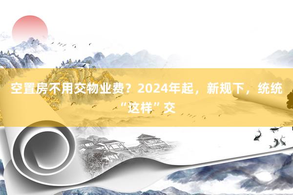 空置房不用交物业费？2024年起，新规下，统统“这样”交