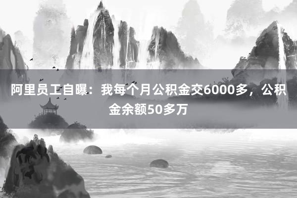 阿里员工自曝：我每个月公积金交6000多，公积金余额50多万