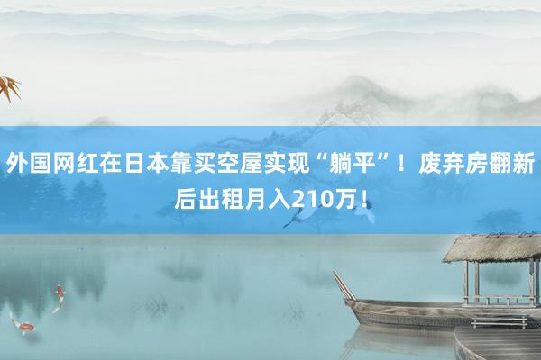 外国网红在日本靠买空屋实现“躺平”！废弃房翻新后出租月入210万！