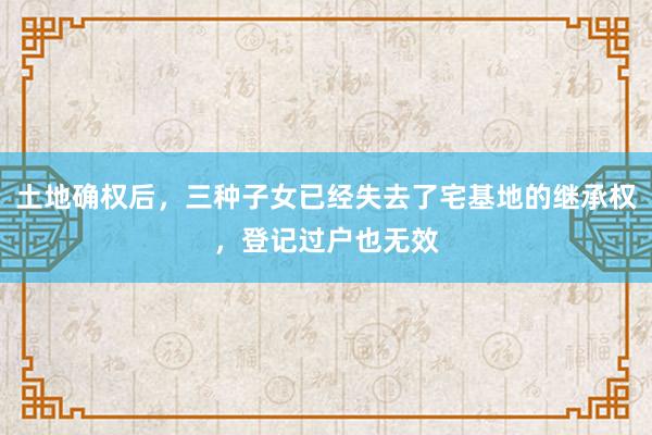 土地确权后，三种子女已经失去了宅基地的继承权，登记过户也无效