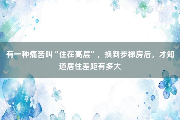 有一种痛苦叫“住在高层”，换到步梯房后，才知道居住差距有多大