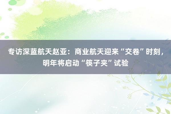 专访深蓝航天赵亚：商业航天迎来“交卷”时刻，明年将启动“筷子夹”试验