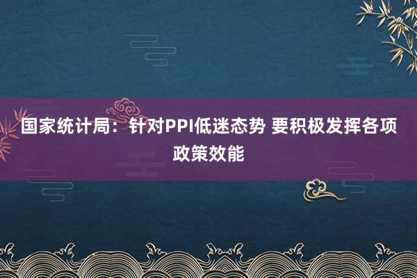 国家统计局：针对PPI低迷态势 要积极发挥各项政策效能