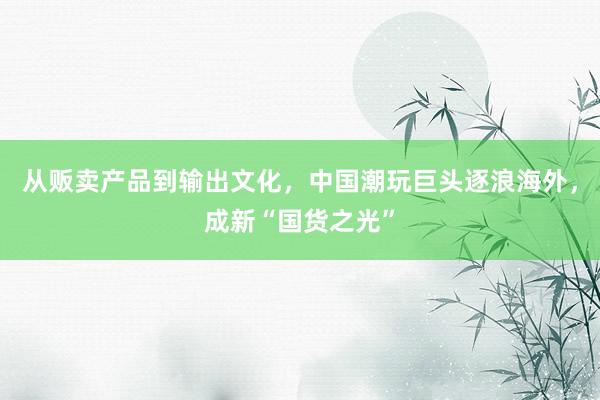 从贩卖产品到输出文化，中国潮玩巨头逐浪海外，成新“国货之光”