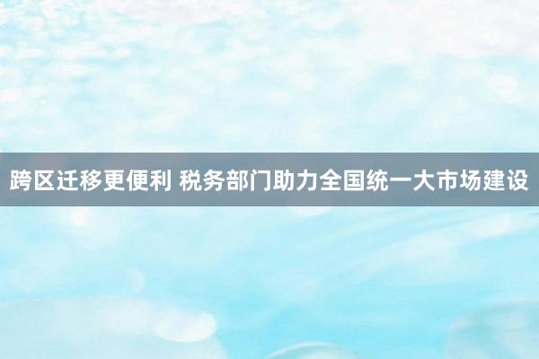 跨区迁移更便利 税务部门助力全国统一大市场建设