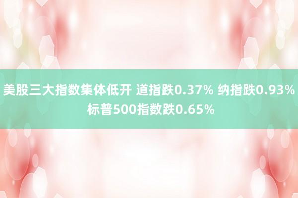 美股三大指数集体低开 道指跌0.37% 纳指跌0.93% 标普500指数跌0.65%