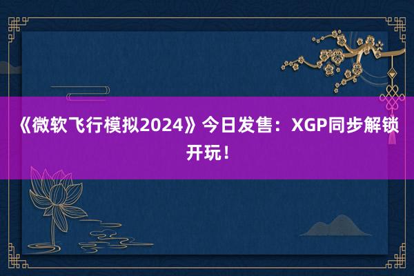 《微软飞行模拟2024》今日发售：XGP同步解锁开玩！