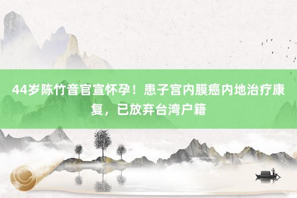 44岁陈竹音官宣怀孕！患子宫内膜癌内地治疗康复，已放弃台湾户籍