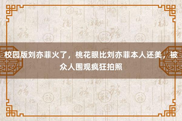 校园版刘亦菲火了，桃花眼比刘亦菲本人还美，被众人围观疯狂拍照