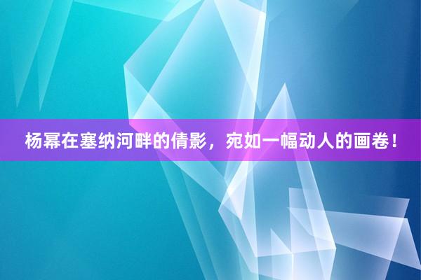 杨幂在塞纳河畔的倩影，宛如一幅动人的画卷！