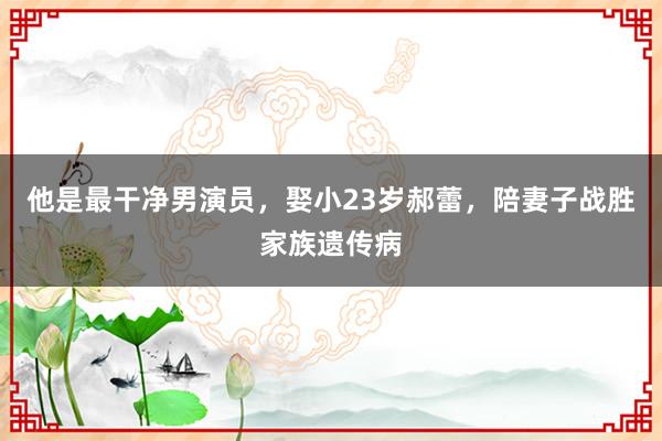 他是最干净男演员，娶小23岁郝蕾，陪妻子战胜家族遗传病