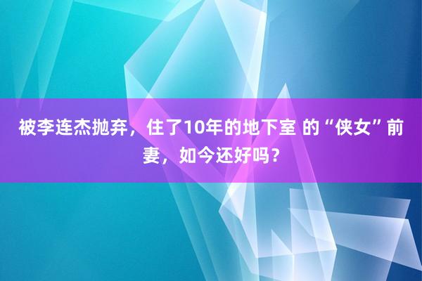 被李连杰抛弃，住了10年的地下室 的“侠女”前妻，如今还好吗？