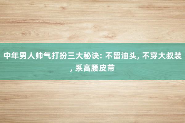 中年男人帅气打扮三大秘诀: 不留油头, 不穿大叔装, 系高腰皮带