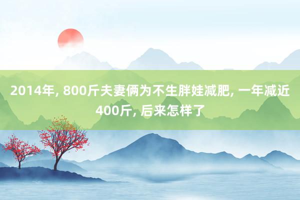 2014年, 800斤夫妻俩为不生胖娃减肥, 一年减近400斤, 后来怎样了