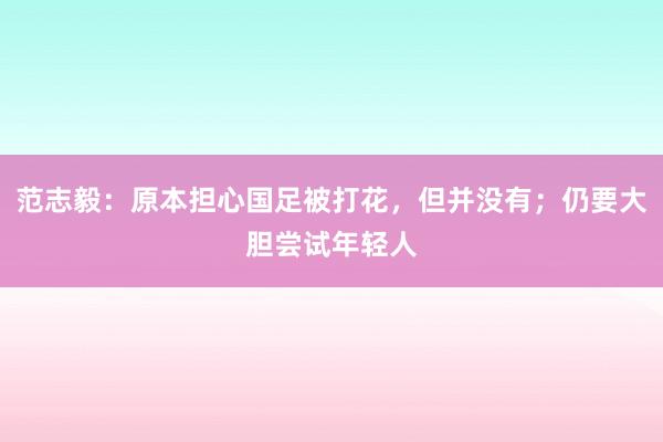 范志毅：原本担心国足被打花，但并没有；仍要大胆尝试年轻人