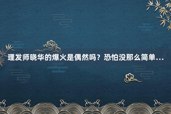 理发师晓华的爆火是偶然吗？恐怕没那么简单…