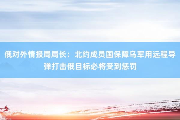 俄对外情报局局长：北约成员国保障乌军用远程导弹打击俄目标必将受到惩罚