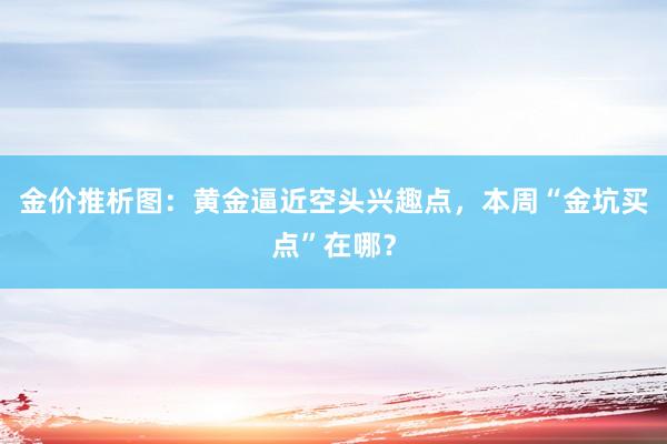 金价推析图：黄金逼近空头兴趣点，本周“金坑买点”在哪？