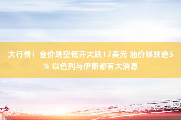 大行情！金价跳空低开大跌17美元 油价暴跌逾5% 以色列与伊朗都有大消息