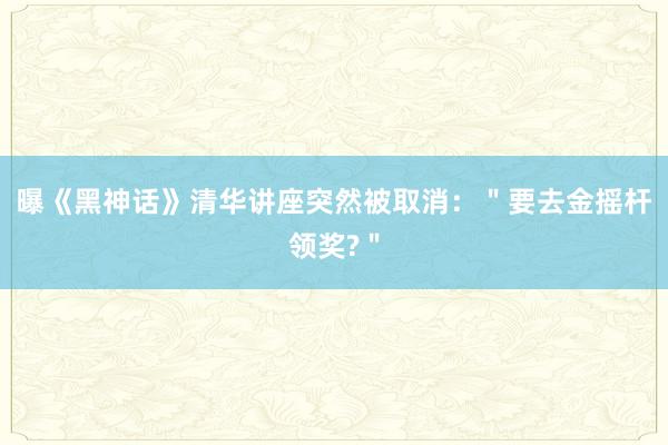 曝《黑神话》清华讲座突然被取消：＂要去金摇杆领奖?＂