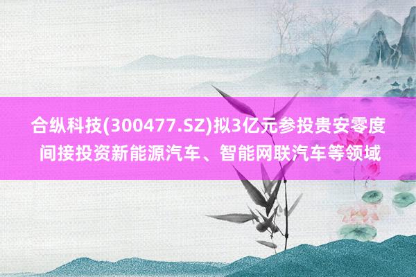 合纵科技(300477.SZ)拟3亿元参投贵安零度 间接投资新能源汽车、智能网联汽车等领域