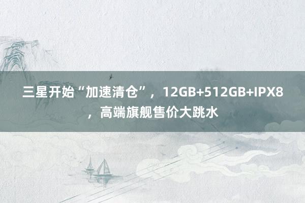 三星开始“加速清仓”，12GB+512GB+IPX8，高端旗舰售价大跳水