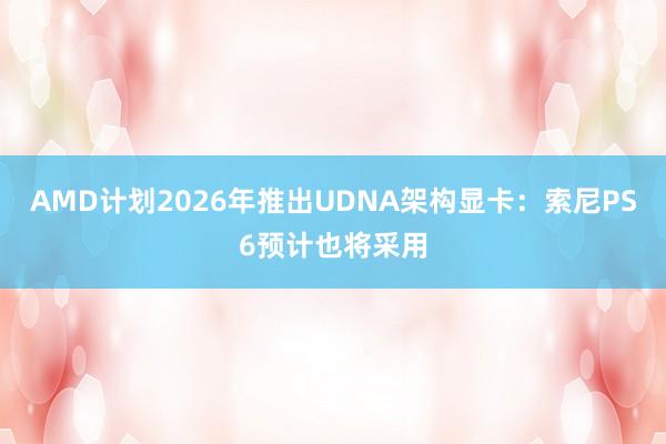 AMD计划2026年推出UDNA架构显卡：索尼PS6预计也将采用