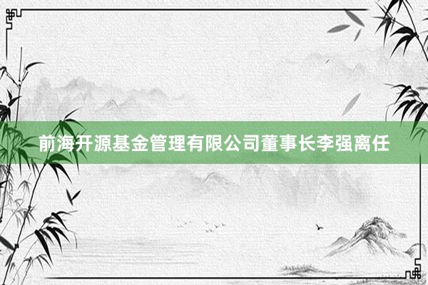 前海开源基金管理有限公司董事长李强离任