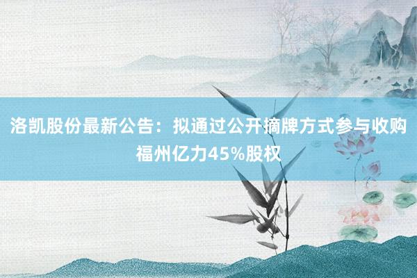 洛凯股份最新公告：拟通过公开摘牌方式参与收购福州亿力45%股权