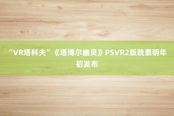 “VR塔科夫”《塔博尔幽灵》PSVR2版跳票明年初发布