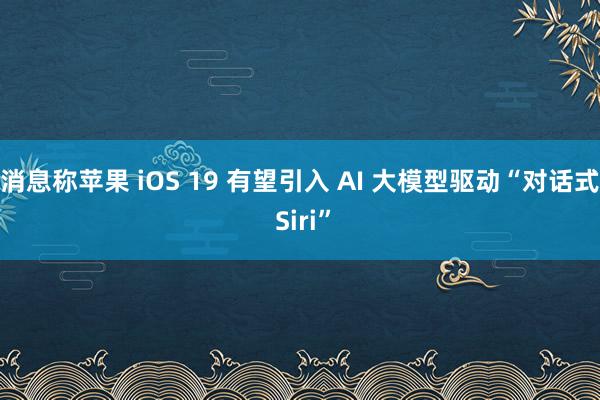 消息称苹果 iOS 19 有望引入 AI 大模型驱动“对话式 Siri”