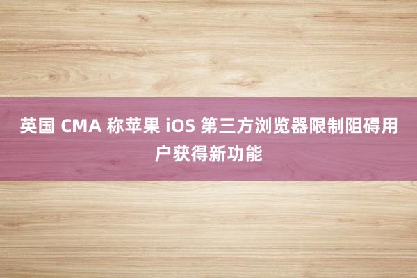 英国 CMA 称苹果 iOS 第三方浏览器限制阻碍用户获得新功能