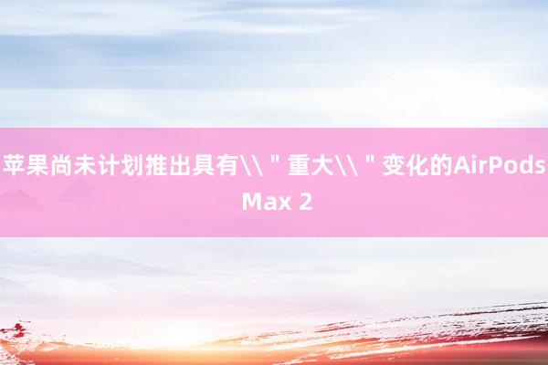 苹果尚未计划推出具有\＂重大\＂变化的AirPods Max 2