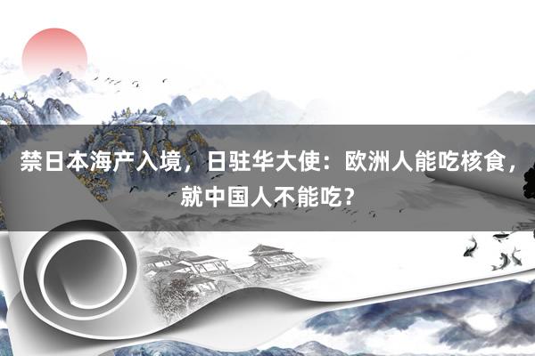 禁日本海产入境，日驻华大使：欧洲人能吃核食，就中国人不能吃？