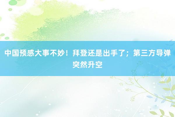 中国预感大事不妙！拜登还是出手了；第三方导弹突然升空