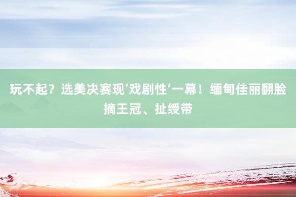 玩不起？选美决赛现‘戏剧性’一幕！缅甸佳丽翻脸摘王冠、扯绶带