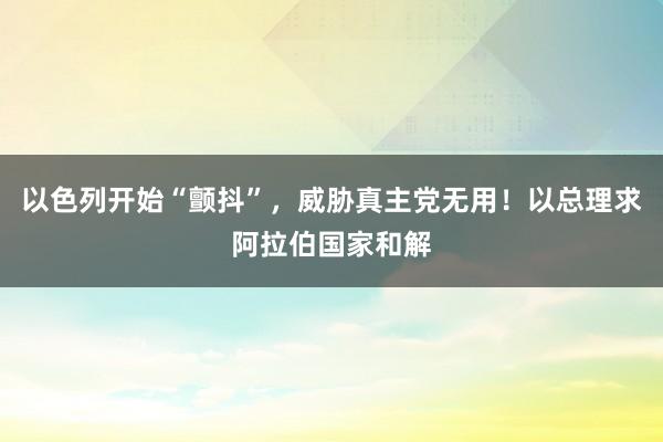 以色列开始“颤抖”，威胁真主党无用！以总理求阿拉伯国家和解