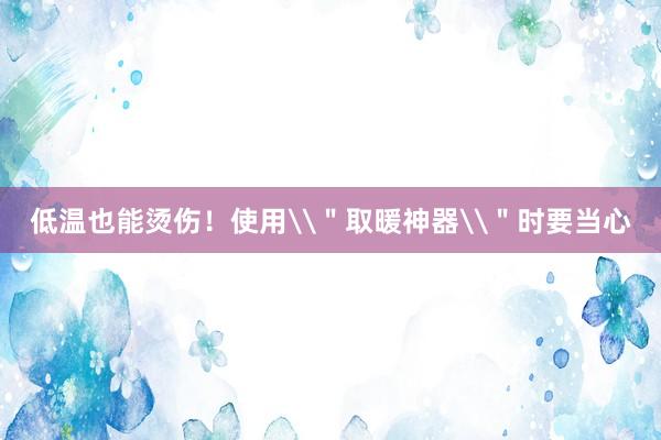 低温也能烫伤！使用\＂取暖神器\＂时要当心