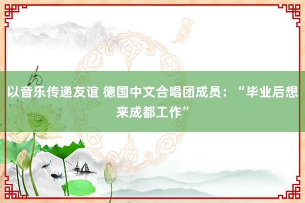 以音乐传递友谊 德国中文合唱团成员：“毕业后想来成都工作”