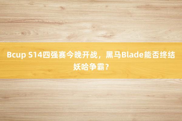 Bcup S14四强赛今晚开战，黑马Blade能否终结妖哈争霸？