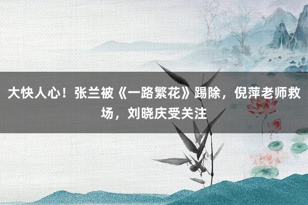 大快人心！张兰被《一路繁花》踢除，倪萍老师救场，刘晓庆受关注