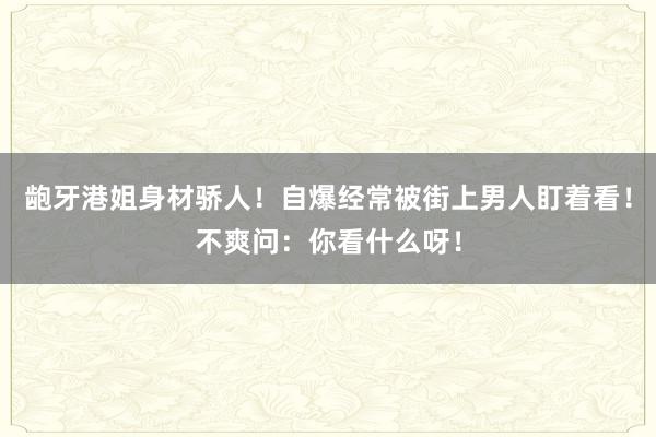 龅牙港姐身材骄人！自爆经常被街上男人盯着看！不爽问：你看什么呀！