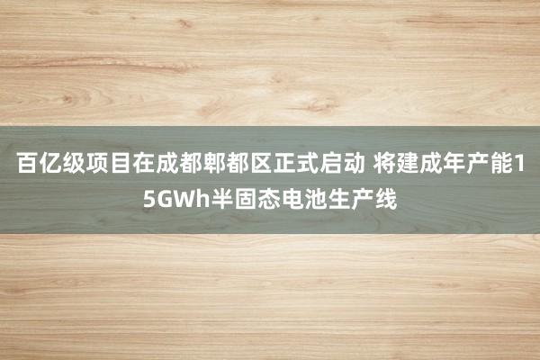 百亿级项目在成都郫都区正式启动 将建成年产能15GWh半固态电池生产线