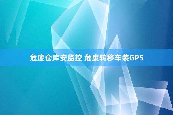 危废仓库安监控 危废转移车装GPS