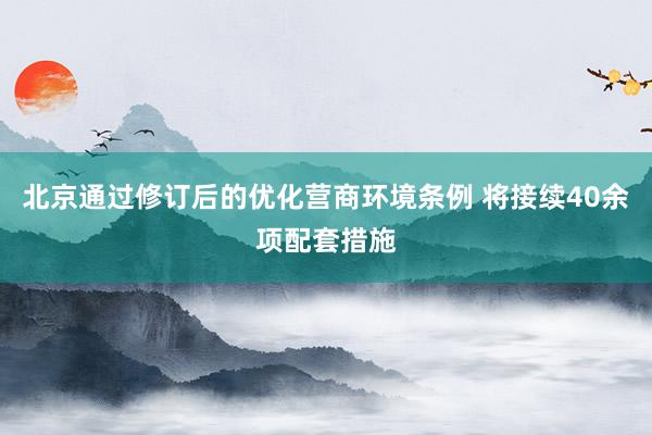 北京通过修订后的优化营商环境条例 将接续40余项配套措施