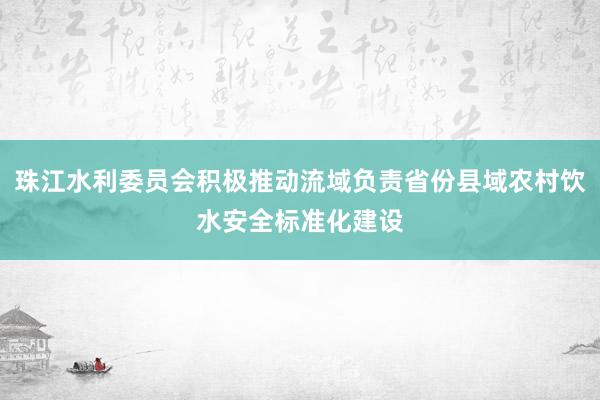 珠江水利委员会积极推动流域负责省份县域农村饮水安全标准化建设