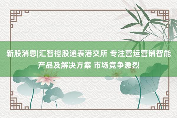 新股消息|汇智控股递表港交所 专注营运营销智能产品及解决方案 市场竞争激烈